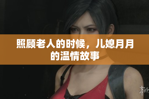 照顾老人的时候，儿媳月月的温情故事