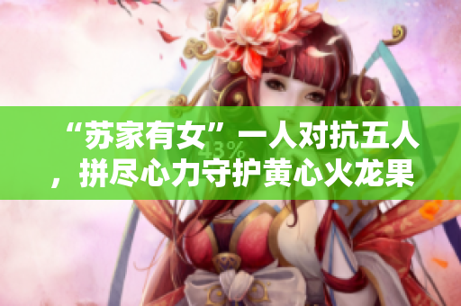 “苏家有女”一人对抗五人，拼尽心力守护黄心火龙果