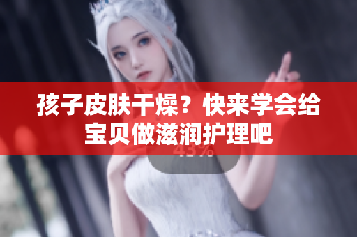 孩子皮肤干燥？快来学会给宝贝做滋润护理吧