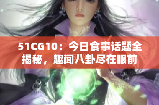 51CG10：今日食事话题全揭秘，趣闻八卦尽在眼前