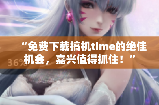 “免费下载搞机time的绝佳机会，嘉兴值得抓住！”