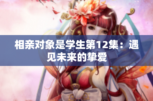相亲对象是学生第12集:遇见未来的挚爱 相亲对象是学生第12集:遇见未来的挚爱