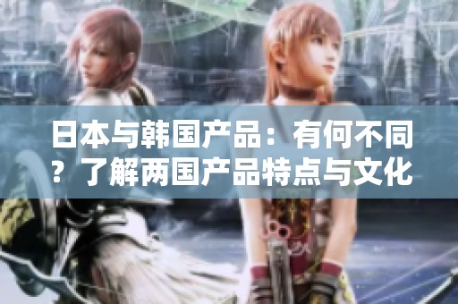 日本与韩国产品：有何不同？了解两国产品特点与文化差异的详细比较