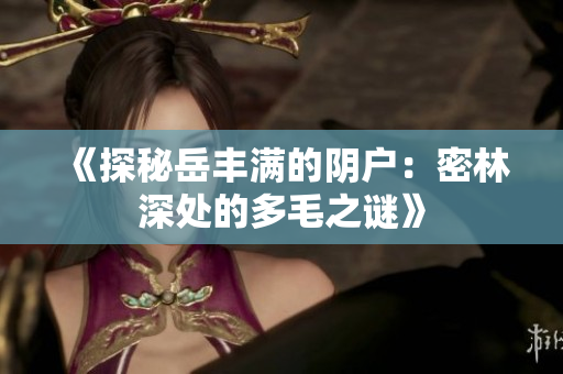 《探秘岳丰满的阴户：密林深处的多毛之谜》