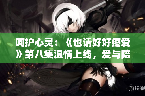 呵护心灵：《也请好好疼爱》第八集温情上线，爱与陪伴成长的美妙故事