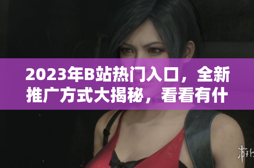 2023年B站热门入口，全新推广方式大揭秘，看看有什么不同