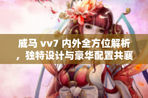 威马 vv7 内外全方位解析，独特设计与豪华配置共襄盛举