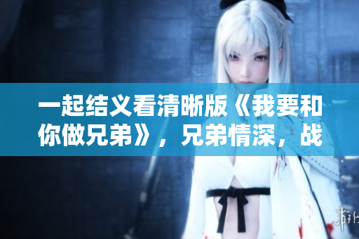一起结义看清晰版《我要和你做兄弟》，兄弟情深，战友情浓，感动你我。