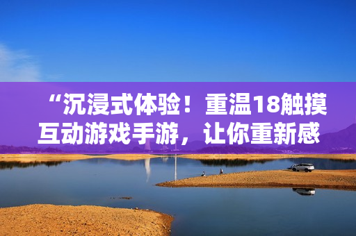 “沉浸式体验！重温18触摸互动游戏手游，让你重新感受青春乐趣！”