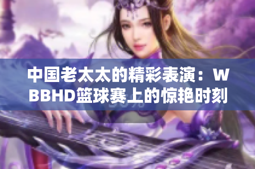 中国老太太的精彩表演：WBBHD篮球赛上的惊艳时刻
