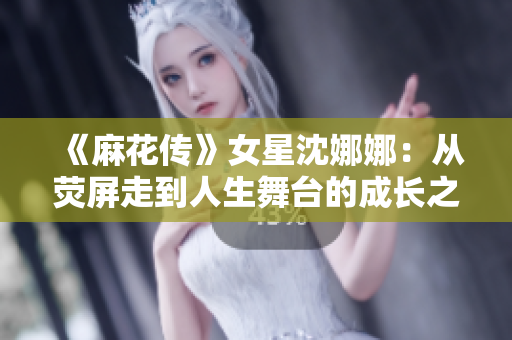 《麻花传》女星沈娜娜：从荧屏走到人生舞台的成长之路