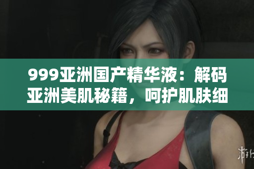 999亚洲国产精华液：解码亚洲美肌秘籍，呵护肌肤细胞，焕发自然光彩