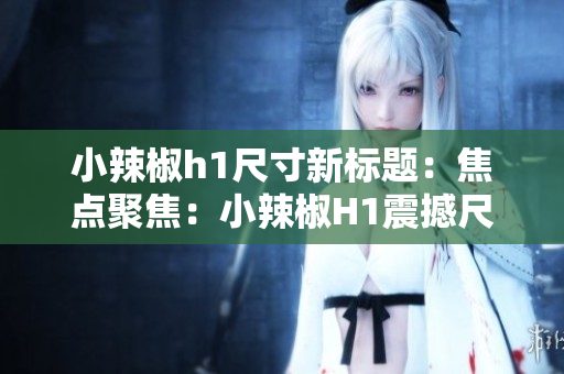 小辣椒h1尺寸新标题：焦点聚焦：小辣椒H1震撼尺寸曝光，引爆视觉革命