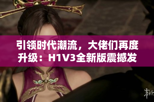 引领时代潮流，大佬们再度升级：H1V3全新版震撼发布，掀起技术革新浪潮