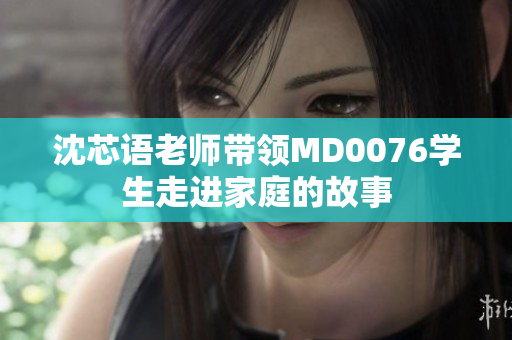 沈芯语老师带领MD0076学生走进家庭的故事