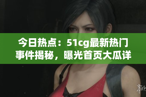 今日热点：51cg最新热门事件揭秘，曝光首页大瓜详情