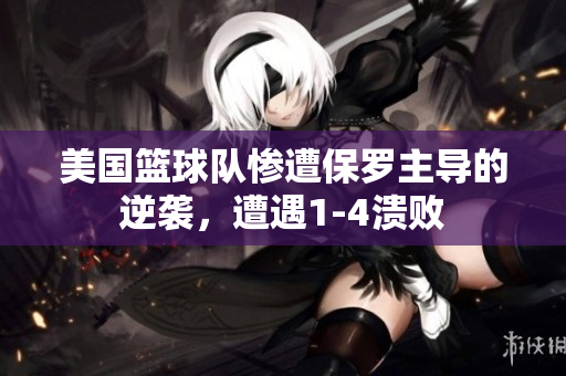 美国篮球队惨遭保罗主导的逆袭，遭遇1-4溃败