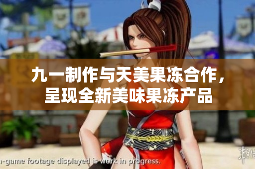 九一制作与天美果冻合作，呈现全新美味果冻产品