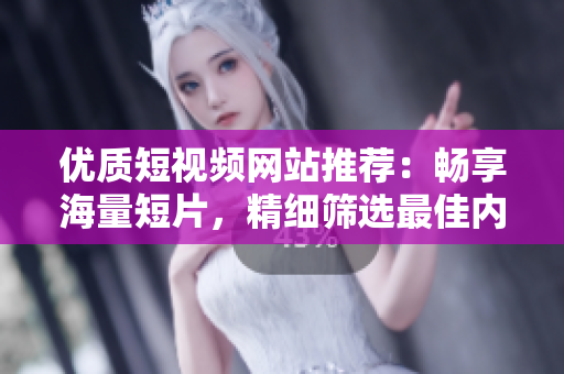 优质短视频网站推荐：畅享海量短片，精细筛选最佳内容