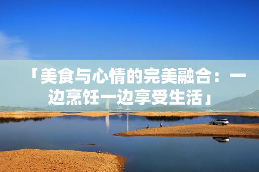 「美食与心情的完美融合：一边烹饪一边享受生活」