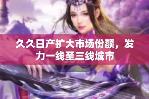 久久日产扩大市场份额，发力一线至三线城市