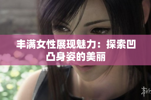 丰满女性展现魅力：探索凹凸身姿的美丽