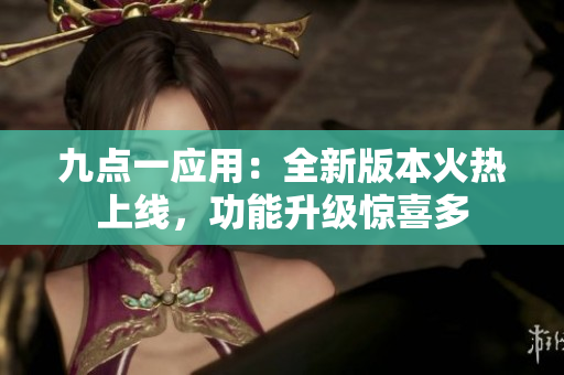 九点一应用：全新版本火热上线，功能升级惊喜多