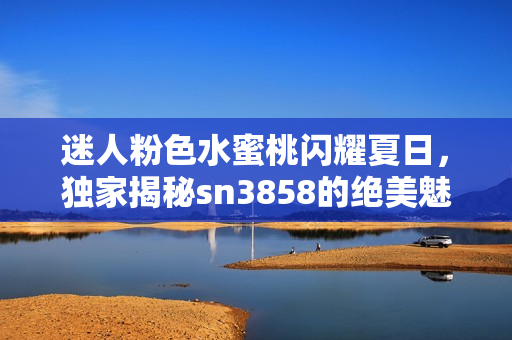 迷人粉色水蜜桃闪耀夏日，独家揭秘sn3858的绝美魅力与健康益处