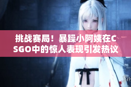 挑战赛局！暴躁小阿姨在CSGO中的惊人表现引发热议