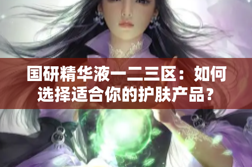 国研精华液一二三区：如何选择适合你的护肤产品？
