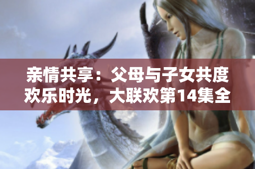 亲情共享：父母与子女共度欢乐时光，大联欢第14集全新上映！