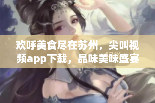 欢呼美食尽在苏州，尖叫视频app下载，品味美味盛宴