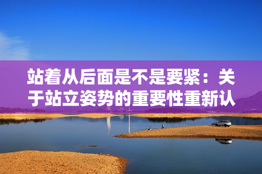 站着从后面是不是要紧：关于站立姿势的重要性重新认识