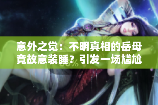 意外之觉：不明真相的岳母竟故意装睡？引发一场尴尬的观察误会