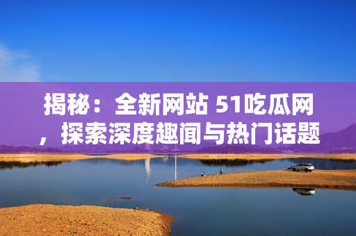 揭秘：全新网站 51吃瓜网，探索深度趣闻与热门话题