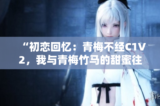 “初恋回忆：青梅不经C1V2，我与青梅竹马的甜蜜往事”