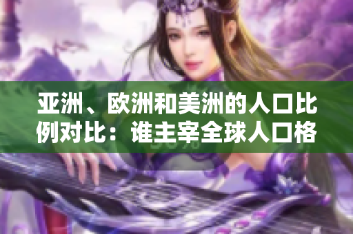 亚洲、欧洲和美洲的人口比例对比：谁主宰全球人口格局？