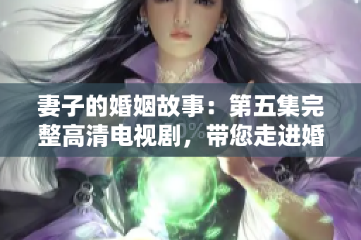 妻子的婚姻故事：第五集完整高清电视剧，带您走进婚姻生活的深层次探索