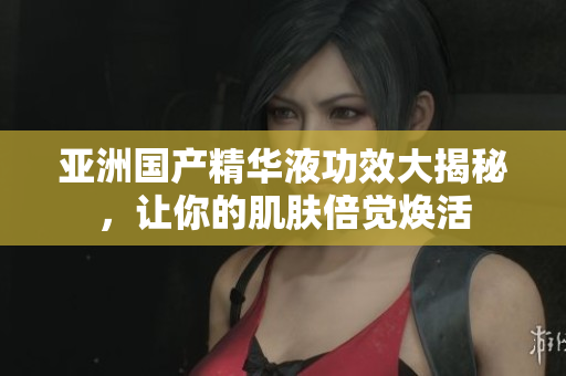 亚洲国产精华液功效大揭秘，让你的肌肤倍觉焕活