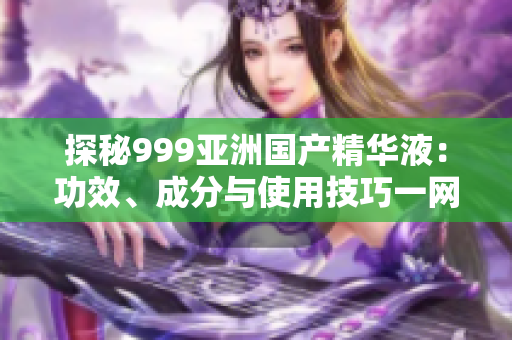 探秘999亚洲国产精华液：功效、成分与使用技巧一网打尽！