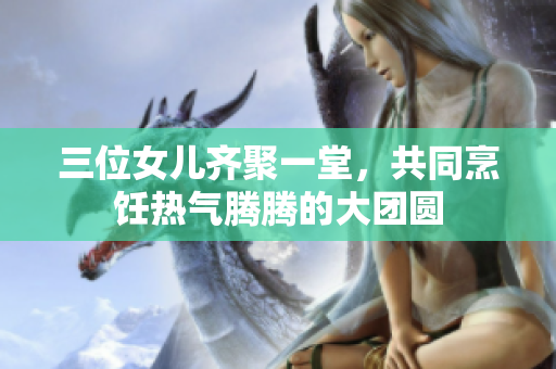 三位女儿齐聚一堂，共同烹饪热气腾腾的大团圆