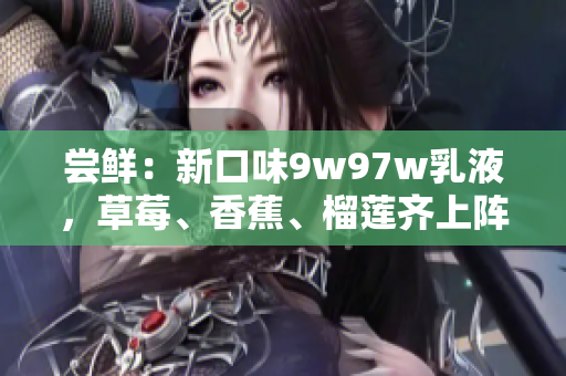 尝鲜：新口味9w97w乳液，草莓、香蕉、榴莲齐上阵