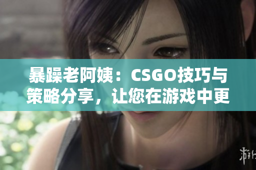 暴躁老阿姨：CSGO技巧与策略分享，让您在游戏中更具优势