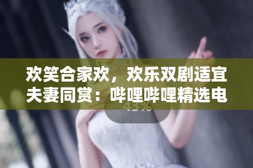 欢笑合家欢，欢乐双剧适宜夫妻同赏：哔哩哔哩精选电视剧推荐