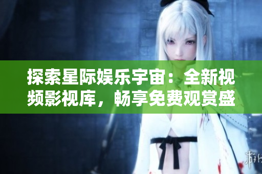 探索星际娱乐宇宙：全新视频影视库，畅享免费观赏盛宴
