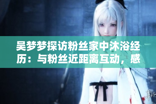 吴梦梦探访粉丝家中沐浴经历：与粉丝近距离互动，感受真挚温暖