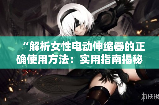 “解析女性电动伸缩器的正确使用方法：实用指南揭秘！”