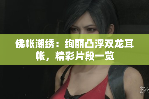 佛帐潮绣：绚丽凸浮双龙耳帐，精彩片段一览