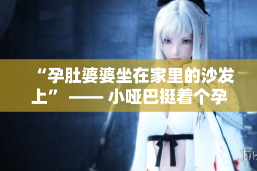 “孕肚婆婆坐在家里的沙发上” —— 小哑巴挺着个孕肚坐在沙发