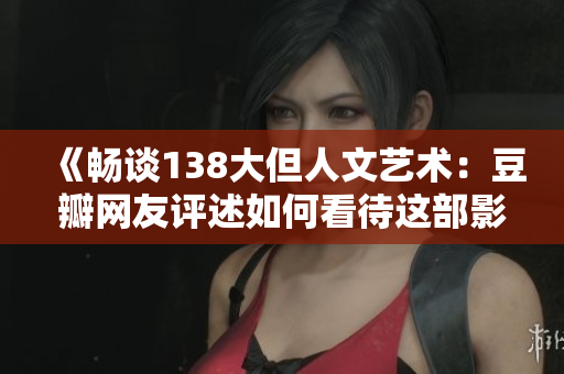 《畅谈138大但人文艺术：豆瓣网友评述如何看待这部影片？》